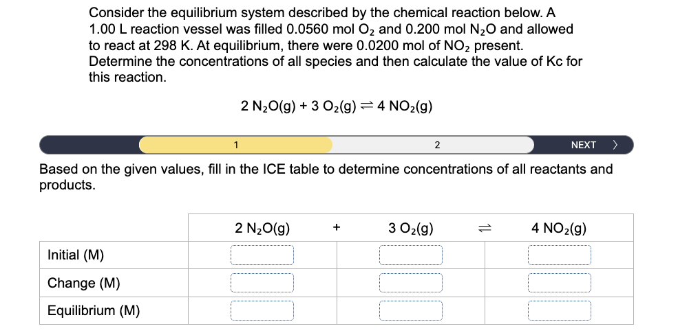Consider the equilibrium system described by the chemical reaction below. A
1.00 L reaction vessel was filled 0.0560 mol Oz and 0.200 mol N20 and allowed
to react at 298 K. At equilibrium, there were 0.0200 mol of NO2 present.
Determine the concentrations of all species and then calculate the value of Kc for
this reaction.
2 N20(g) + 3 O2(g)=4 NO2(g)
1
2
NEXT
>
Based on the given values, fill in the ICE table to determine concentrations of all reactants and
products.
2 N20(g)
3 O2(g)
4 NO2(g)
Initial (M)
Change (M)
Equilibrium (M)
