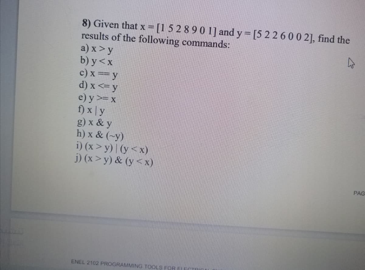 8) Given that x =[15 2 8 9 0 1] and y = [5 226 0 0 2], find the
results of the following commands:
a) x > y
b) y<x
c) x == y
Á => x (p
f) x | y
g) x & y
h) x & (~y)
i) (x >y) | (y<x)
j) (x > y) & (y<x)
e) y >= x
PAG
ENEL 2102 PROGRAMMING TOOLS FOR FIECTE
