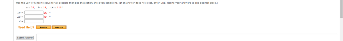 Use the Law of Sines to solve for all possible triangles that satisfy the given conditions. (If an answer does not exist, enter DNE. Round your answers to one decimal place.)
a = 28, b = 19, LA = 111°
LB =
LC =
C =
Need Help?
Submit Answer
X
X
Read It
O
0
Watch It