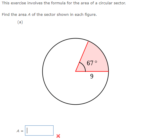 This exercise involves the formula for the area of a circular sector.
Find the area A of the sector shown in each figure.
(a)
A = ||
X
67°
9