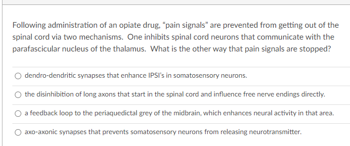 Following administration of an opiate drug, "pain signals" are prevented from getting out of the
spinal cord via two mechanisms. One inhibits spinal cord neurons that communicate with the
parafascicular nucleus of the thalamus. What is the other way that pain signals are stopped?
dendro-dendritic synapses that enhance IPSI's in somatosensory neurons.
the disinhibition of long axons that start in the spinal cord and influence free nerve endings directly.
O a feedback loop to the periaquedictal grey of the midbrain, which enhances neural activity in that area.
axo-axonic synapses that prevents somatosensory neurons from releasing neurotransmitter.