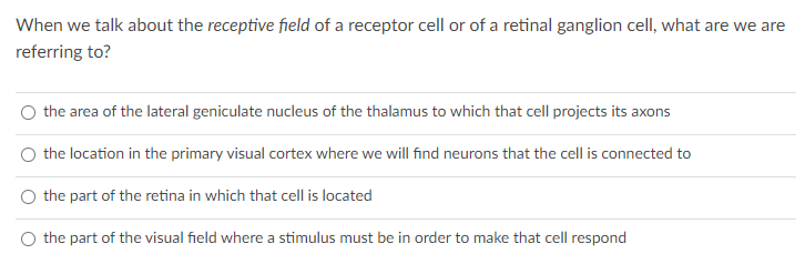 When we talk about the receptive field of a receptor cell or of a retinal ganglion cell, what are we are
referring to?
the area of the lateral geniculate nucleus of the thalamus to which that cell projects its axons
the location in the primary visual cortex where we will find neurons that the cell is connected to
the part of the retina in which that cell is located
the part of the visual field where a stimulus must be in order to make that cell respond