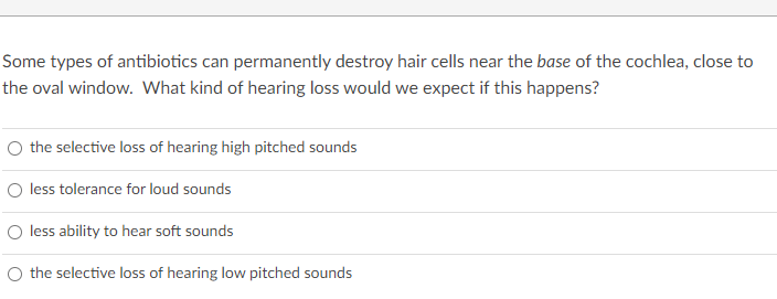 Some types of antibiotics can permanently destroy hair cells near the base of the cochlea, close to
the oval window. What kind of hearing loss would we expect if this happens?
O the selective loss of hearing high pitched sounds
O less tolerance for loud sounds
O less ability to hear soft sounds
O the selective loss of hearing low pitched sounds