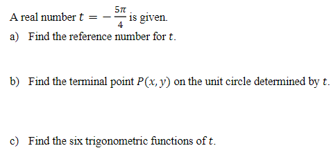 A real number t
5TT
= -
is given.
4
a) Find the reference number for t.
b) Find the terminal point P(x, y) on the unit circle determined by t.
c) Find the six trigonometric functions of t.