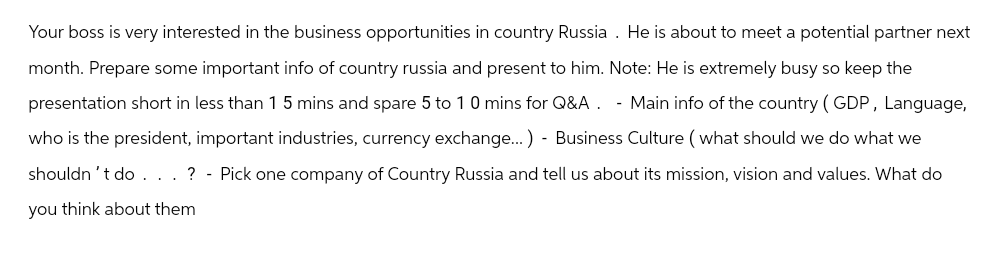 Your boss is very interested in the business opportunities in country Russia. He is about to meet a potential partner next
month. Prepare some important info of country russia and present to him. Note: He is extremely busy so keep the
presentation short in less than 1 5 mins and spare 5 to 10 mins for Q&A. - Main info of the country (GDP, Language,
who is the president, important industries, currency exchange...) - Business Culture (what should we do what we
shouldn't do. . . ? - Pick one company of Country Russia and tell us about its mission, vision and values. What do
you think about them