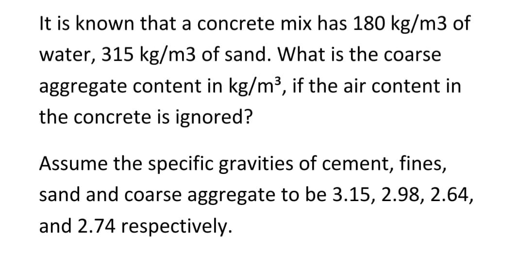 It is known that a concrete mix has 180 kg/m3 of
water, 315 kg/m3 of sand. What is the coarse
aggregate content in kg/m³, if the air content in
the concrete is ignored?
Assume the specific gravities of cement, fines,
sand and coarse aggregate to be 3.15, 2.98, 2.64,
and 2.74 respectively.