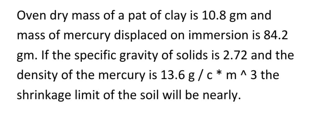 Oven dry mass of a pat of clay is 10.8 gm and
mass of mercury displaced on immersion is 84.2
gm. If the specific gravity of solids is 2.72 and the
density of the mercury is 13.6 g/c* m^3 the
shrinkage limit of the soil will be nearly.