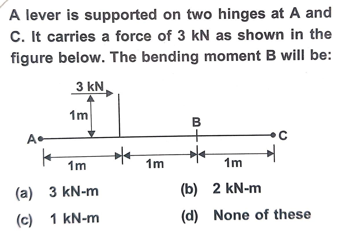 A lever is supported on two hinges at A and
C. It carries a force of 3 kN as shown in the
figure below. The bending moment B will be:
3 kN
A
1m
1m
(a) 3 kN-m
(c) 1 kN-m
1m
B
1m
(b) 2 kN-m
(d)
C
None of these