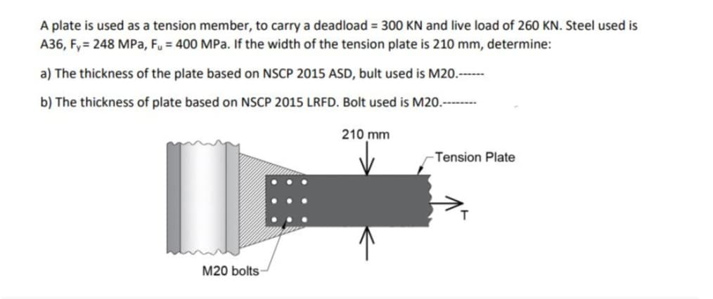 A plate is used as a tension member, to carry a deadload = 300 KN and live load of 260 KN. Steel used is
A36, Fy= 248 MPa, Fu = 400 MPa. If the width of the tension plate is 210 mm, determine:
a) The thickness of the plate based on NSCP 2015 ASD, bult used is M20.------
b) The thickness of plate based on NSCP 2015 LRFD. Bolt used is M20.--------
I
M20 bolts-
210 mm
-Tension Plate