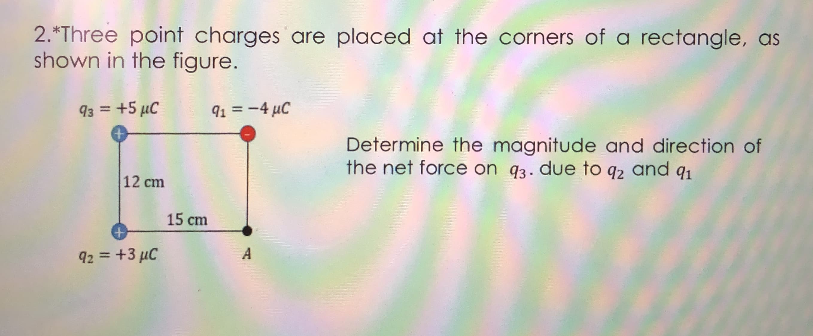 2.*Three point charges are placed at the corners of a rectangle, as
shown in the figure.
93 = +5 µC
91 = -4 µC
%3D
Determine the magnitude and direction of
the net force on q3. due to q2 and q1
12 cm
15 cm
92 = +3 µC
A
%3D

