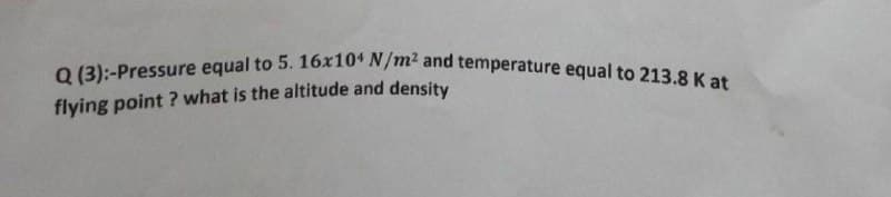 Q (3):-Pressure equal to 5. 16x104 N/m2 and temperature equal to 213.8 K at
flying point ? what is the altitude and density
