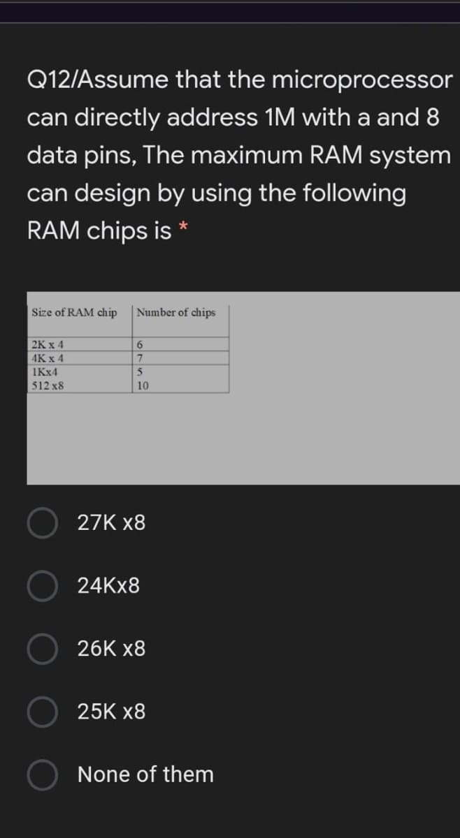 Q12/Assume that the microprocessor
can directly address 1M with a and 8
data pins, The maximum RAM system
can design by using the following
RAM chips is *
Size of RAM chip
Number of chips
2K x 4
6.
4K x 4
1KX4
512 x8
10
27K x8
24KX8
26K x8
25K x8
None of them
