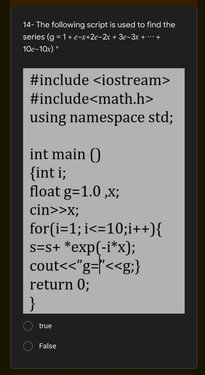 14- The following script is used to find the
series (g = 1+ e-x+2e-2x + 3e-3x + ..* +
10e-10x) *
#include <iostream>
#include<math.h>
using namespace std;
int main ()
{int i;
float g=1.0 ,x;
cin>>x;
for(i=1; i<=10;i++){
s=s+ *exp(-i*x);
cout<<"g=l"<<g;}
return 0;
}
true
False
