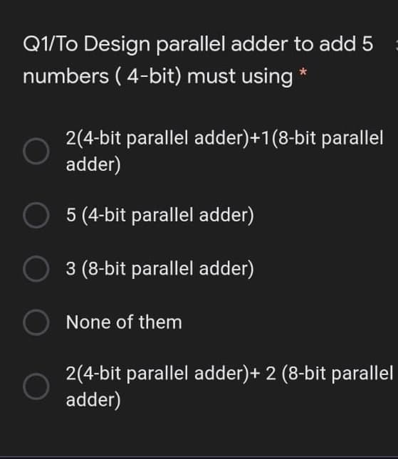 Q1/To Design parallel adder to add 5
numbers ( 4-bit) must using *
2(4-bit parallel adder)+1(8-bit parallel
adder)
5 (4-bit parallel adder)
3 (8-bit parallel adder)
None of them
2(4-bit parallel adder)+ 2 (8-bit parallel
adder)
