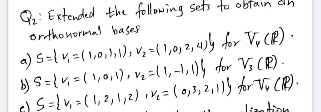 Q: Extended the following sets to obtain dh
orthonormal bases
a) S={v, =( 1,0,1,1), V, -( 1,0) 2, 4)½ for V, CR).
b) S={v, =( 1,0,1), v, -( 1, -1, \)h for V; (R)-
G) S={v, =(1,2,1,2)iv, = ( 0,3, 2,115 for V, CR).
Liantion
