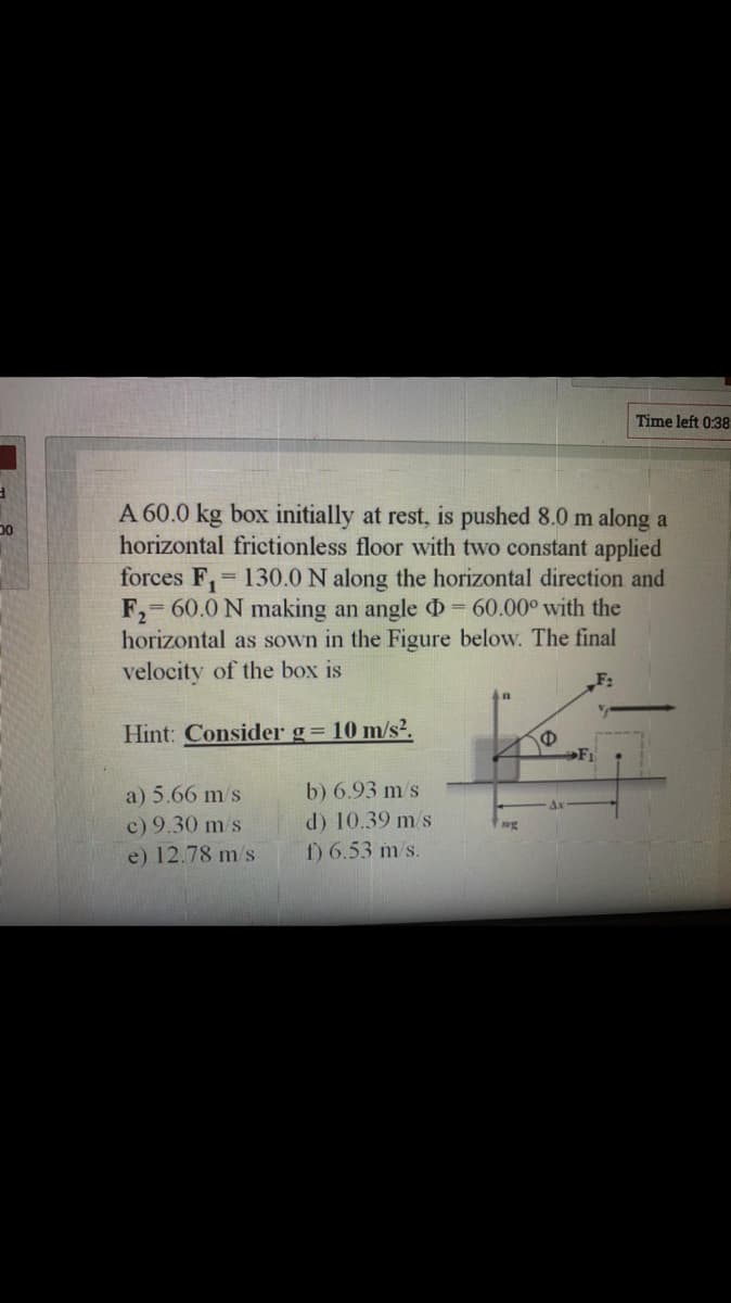 Time left 0:38
A 60.0 kg box initially at rest, is pushed 8.0 m along a
horizontal frictionless floor with two constant applied
forces F, 130.0 N along the horizontal direction and
F, 60.0 N making an angle D= 60.00° with the
horizontal as sown in the Figure below. The final
velocity of the box is
F:
Hint: Consider g= 10 m/s².
F1
a) 5.66 m s
c) 9.30 m/s
e) 12.78 m/s
b) 6.93 m/s
d) 10.39 m/s
f) 6.53 m/s.
