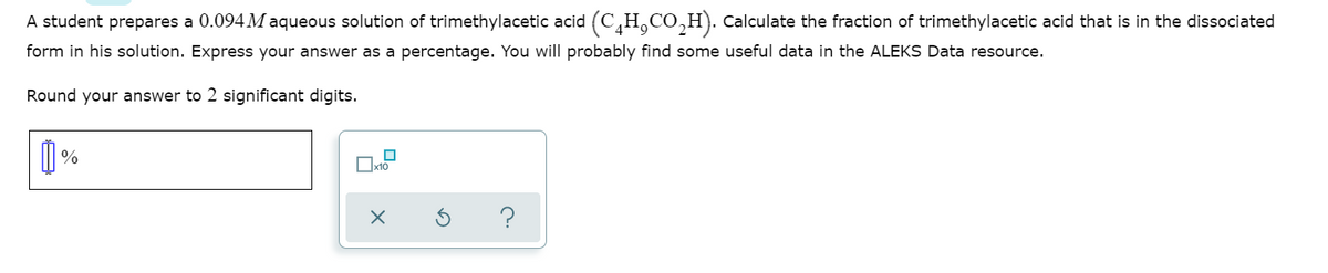 A student prepares a 0.094 M aqueous solution of trimethylacetic acid (C,H,CO,H). Calculate the fraction of trimethylacetic acid that is in the dissociated
form in his solution. Express your answer as a percentage. You will probably find some useful data in the ALEKS Data resource.
Round your answer to 2 significant digits.
%
