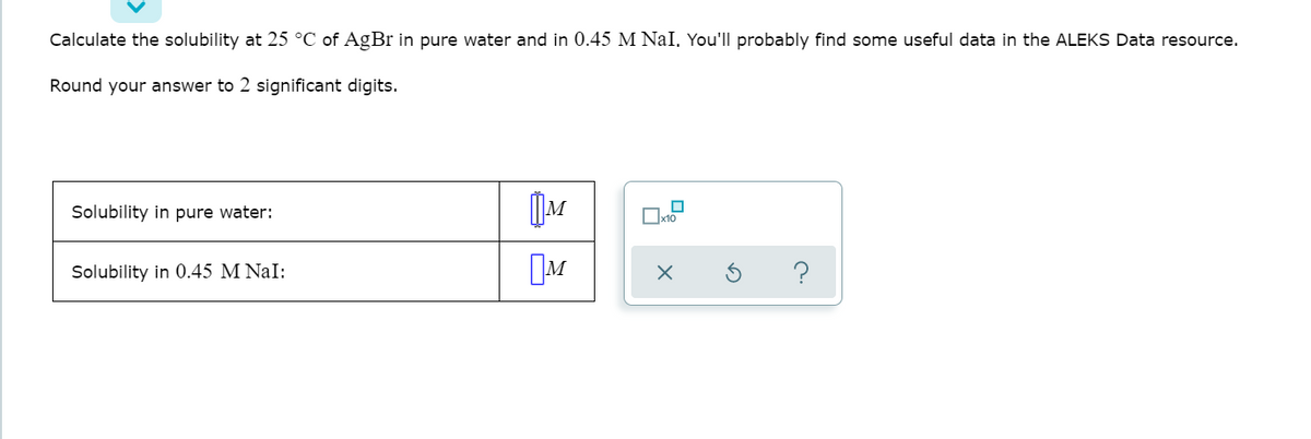 Calculate the solubility at 25 °C of AgBr in pure water and in 0.45 M NaI, You'll probably find some useful data in the ALEKS Data resource.
Round your answer to 2 significant digits.
Solubility in pure water:
Solubility in 0.45 M NaI:
M
