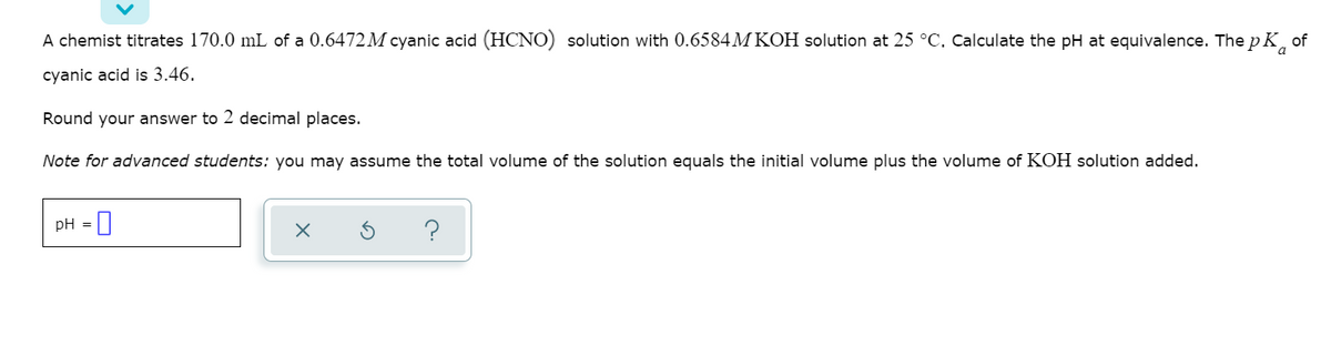 A chemist titrates 170.0 mL of a 0.6472 M cyanic acid (HCNO) solution with 0.6584M KOH solution at 25 °C, Calculate the pH at equivalence. The p K of
cyanic acid is 3.46.
Round your answer to 2 decimal places.
Note for advanced students: you may assume the total volume of the solution equals the initial volume plus the volume of KOH solution added.
pH = |
