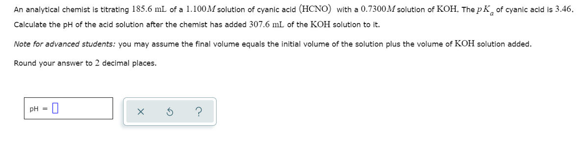 An analytical chemist is titrating 185.6 mL of a 1.100M solution of cyanic acid (HCNO) with a 0.7300M solution of KOH, The p K, of cyanic acid is 3.46.
Calculate the pH of the acid solution after the chemist has added 307.6 mL of the KOH solution to it.
Note for advanced students: you may assume the final volume equals the initial volume of the solution plus the volume of KOH solution added.
Round your answer to 2 decimal places.
pH =
?
