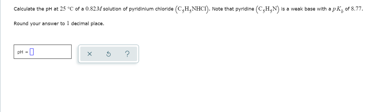 Calculate the pH at 25 °C of a 0.82M solution of pyridinium chloride (C,H,NHCI). Note that pyridine (C,H,N) is a weak base with a p K, of 8.77.
Round your answer to 1 decimal place.
pH = |
