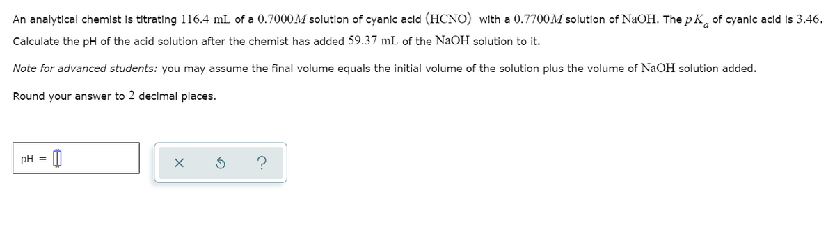 An analytical chemist is titrating 116.4 mL of a 0.7000M solution of cyanic acid (HCNO) with a 0.7700M solution of NaOH. The pK of cyanic acid is 3.46.
Calculate the pH of the acid solution after the chemist has added 59.37 mL of the NaOH solution to it.
Note for advanced students: you may assume the final volume equals the initial volume of the solution plus the volume of NaOH solution added.
Round your answer to 2 decimal places.
pH =
