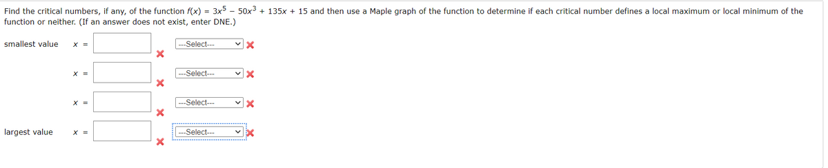 Find the critical numbers, if any, of the function f(x) = 3x5 − 50x³ + 135x + 15 and then use a Maple graph of the function to determine if each critical number defines a local maximum or local minimum of the
function or neither. (If an answer does not exist, enter DNE.)
smallest value X =
largest value
X =
X =
X =
-Select---
--Select---
--Select---
-Select---
✓X
✓X