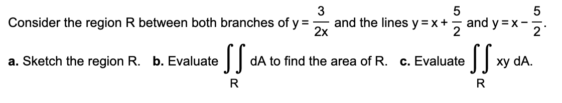 3
Consider the region R between both branches of y = and the lines y=x+
2x
a. Sketch the region R. b. Evaluate
SS
R
55929
dA to find the area of R. c. Evaluate
and y=x-
SS:
R
xy dA.
5
2