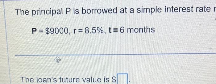 The principal P is borrowed at a simple interest rate r
P= $9000, r= 8.5%, t = 6 months
The loan's future value is $