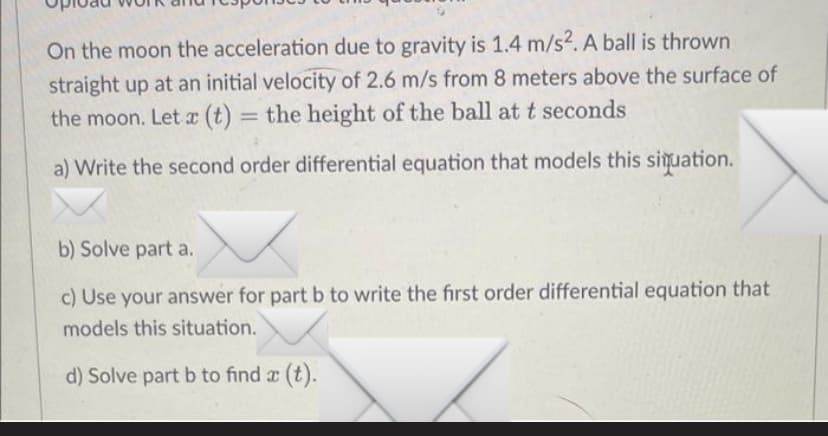 On the moon the acceleration due to gravity is 1.4 m/s2. A ball is thrown
straight up at an initial velocity of 2.6 m/s from 8 meters above the surface of
the moon. Let x (t) = the height of the ball at t seconds
a) Write the second order differential equation that models this situation.
b) Solve part a.
c) Use your answer for part b to write the first order differential equation that
models this situation.
d) Solve part b to find x (t).