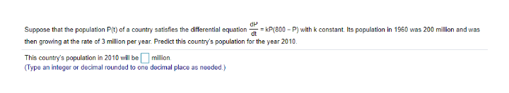 Suppose that the population P(t) of a country satisfies the differential equation=
= kP(800 - P) with k constant. Its population in 1960 was 200 million and was
then growing at the rate of 3 million per year. Predict this country's population for the year 2010.
This country's population in 2010 wil be million.
