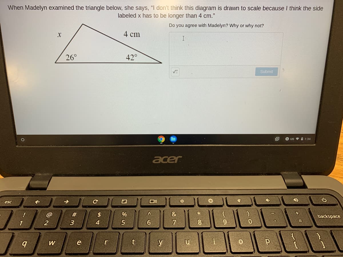 When Madelyn examined the triangle below, she says, "I don't think this diagram is drawn to scale because I think the side
labeled x has to be longer than 4 cm."
Do you agree with Madelyn? Why or why not?
4 cm
26°
42°
Submit
O uS i 1:34
acer
esc
#
$
&
backspace
3
4
6.
7
8
W
r
* 00

