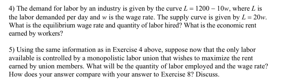 4) The demand for labor by an industry is given by the curve L = 1200 – 10w, where L is
the labor demanded per day and w is the wage rate. The supply curve is given by L = 20w.
What is the equilibrium wage rate and quantity of labor hired? What is the economic rent
earned by workers?
5) Using the same information as in Exercise 4 above, suppose now that the only labor
available is controlled by a monopolistic labor union that wishes to maximize the rent
earned by union members. What will be the quantity of labor employed and the wage rate?
How does your answer compare with your answer to Exercise 8? Discuss.
