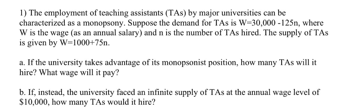 1) The employment of teaching assistants (TAs) by major universities can be
characterized as a monopsony. Suppose the demand for TAs is W=30,000 -125n, where
W is the wage (as an annual salary) and n is the number of TAs hired. The supply of TAs
is given by W=1000+75n.
a. If the university takes advantage of its monopsonist position, how many TAs will it
hire? What wage will it pay?
b. If, instead, the university faced an infinite supply of TAs at the annual wage level of
$10,000, how many TAs would it hire?
