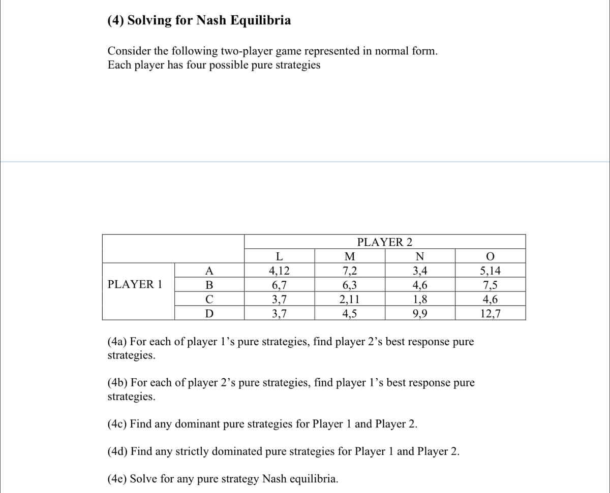 (4) Solving for Nash Equilibria
Consider the following two-player game represented in normal form.
Each player has four possible pure strategies
PLAYER 2
L
M
N
7,2
6,3
2,11
3,4
4,6
A
4,12
5,14
PLAYER 1
6,7
3,7
3,7
7,5
4,6
12,7
C
1,8
D
4,5
9,9
(4a) For each of player 1's pure strategies, find player 2’s best response pure
strategies.
(4b) For each of player 2's pure strategies, find player 1’s best response pure
strategies.
(4c) Find any dominant pure strategies for Player 1 and Player 2.
(4d) Find any strictly dominated pure strategies for Player 1 and Player 2.
(4e) Solve for any pure strategy Nash equilibria.
