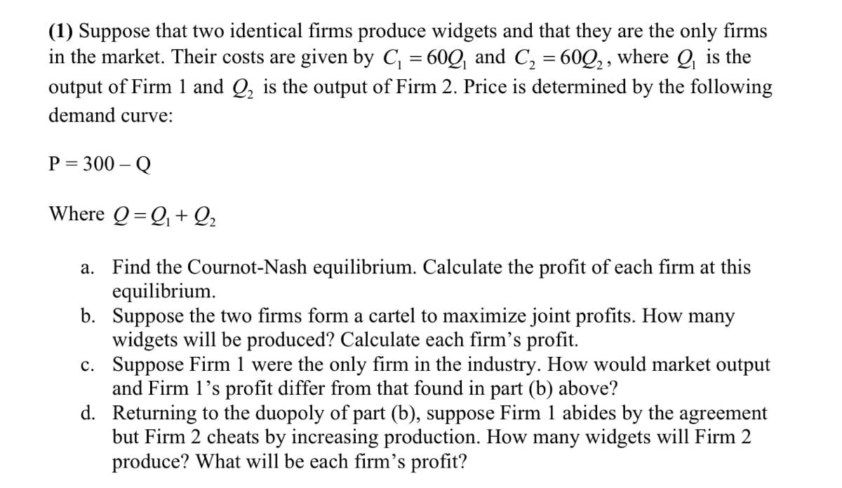 (1) Suppose that two identical firms produce widgets and that they are the only firms
in the market. Their costs are given by C, = 60Q and C, = 60Q,, where Q, is the
output of Firm 1 and Q, is the output of Firm 2. Price is determined by the following
demand curve:
P = 300 – Q
Where Q=Q+ Q2
a. Find the Cournot-Nash equilibrium. Calculate the profit of each firm at this
equilibrium.
b. Suppose the two firms form a cartel to maximize joint profits. How many
widgets will be produced? Calculate each firm's profit.
c. Suppose Firm 1 were the only firm in the industry. How would market output
and Firm 1's profit differ from that found in part (b) above?
d. Returning to the duopoly of part (b), suppose Firm 1 abides by the agreement
but Firm 2 cheats by increasing production. How many widgets will Firm 2
produce? What will be each firm's profit?
