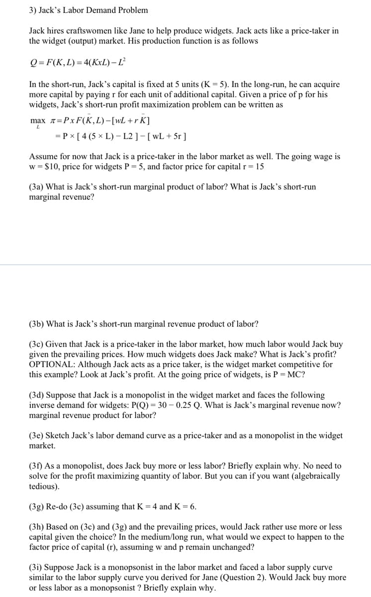 3) Jack's Labor Demand Problem
Jack hires craftswomen like Jane to help produce widgets. Jack acts like a price-taker in
the widget (output) market. His production function is as follows
Q = F(K,L)= 4(KxL) – Ľ²
In the short-run, Jack's capital is fixed at 5 units (K = 5). In the long-run, he can acquire
more capital by paying r for each unit of additional capital. Given a price of p for his
widgets, Jack's short-run profit maximization problem can be written as
max =Px F(K,L)-[wL+r K]
= P x [ 4 (5 × L) – L2 ] - [wL + 5r ]
Assume for now that Jack is a price-taker in the labor market as well. The going wage is
w = $10, price for widgets P = 5, and factor price for capital r= 15
(3a) What is Jack’s short-run marginal product of labor? What is Jack's short-run
marginal revenue?
(3b) What is Jack's short-run marginal revenue product of labor?
(3c) Given that Jack is a price-taker in the labor market, how much labor would Jack buy
given the prevailing prices. How much widgets does Jack make? What is Jack's profit?
OPTIONAL: Although Jack acts as a price taker, is the widget market competitive for
this example? Look at Jack's profit. At the going price of widgets, is P = MC?
(3d) Suppose that Jack is a monopolist in the widget market and faces the following
inverse demand for widgets: P(Q) = 30 – 0.25 Q. What is Jack's marginal revenue now?
marginal revenue product for labor?
(3e) Sketch Jack's labor dem:
curve as a price-taker and as a monopolist in the widget
market.
(3f) As a monopolist, does Jack buy more or less labor? Briefly explain why. No need to
solve for the profit maximizing quantity of labor. But you can if you want (algebraically
tedious).
(3g) Re-do (3c) assuming that K = 4 and K = 6.
(3h) Based on (3c) and (3g) and the prevailing prices, would Jack rather use more or less
capital given the choice? In the medium/long run, what would we expect to happen to the
factor price of capital (r), assuming w and p remain unchanged?
(3i) Suppose Jack is a monopsonist in the labor market and faced a labor supply curve
similar to the labor supply curve you derived for Jane (Question 2). Would Jack buy more
or less labor as a monopsonist ? Briefly explain why.
