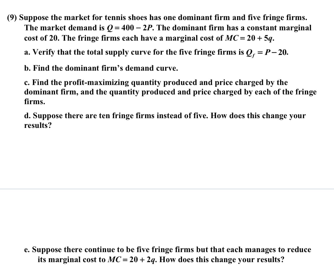 (9) Suppose the market for tennis shoes has one dominant firm and five fringe firms.
The market demand is Q = 400 – 2P. The dominant firm has a constant marginal
cost of 20. The fringe firms each have a marginal cost of MC=20+5q.
a. Verify that the total supply curve for the five fringe firms is Q, = P- 20.
b. Find the dominant firm's demand curve.
c. Find the profit-maximizing quantity produced and price charged by the
dominant firm, and the quantity produced and price charged by each of the fringe
firms.
d. Suppose there are ten fringe firms instead of five. How does this change your
results?
e. Suppose there continue to be five fringe firms but that each manages to reduce
its marginal cost to MC= 20 + 2q. How does this change your results?
