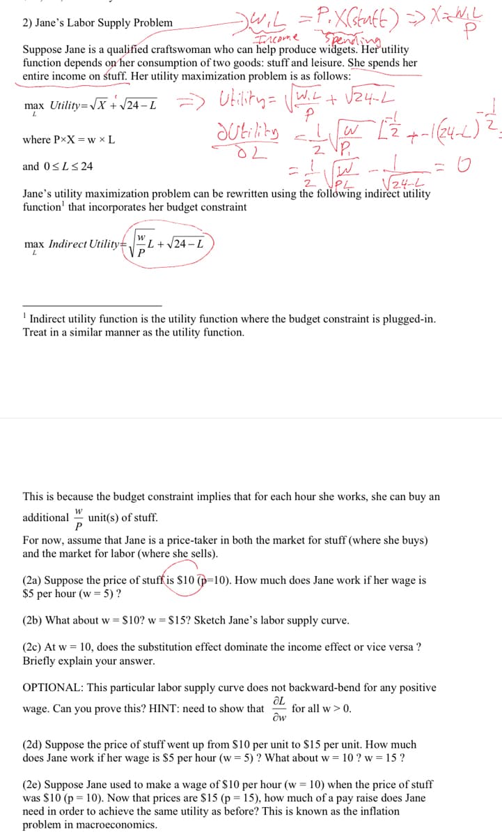 2) Jane's Labor Supply Problem
Ercome pening
Suppose Jane is a qualified craftswoman who can help produce widgets. Her utility
function depends on her consumption of two goods: stuff and leisure. She spends her
entire income on stuff. Her utility maximization problem is as follows:
Utisty= wt+ Vz4-L
Sutility
W,L
max Utility=JX + /24 – L
where PxX = w × L
z VP,
and 0<L<24
.V24-L
Jane's utility maximization problem can be rewritten using the following indirect utility
function' that incorporates her budget constraint
max Indirect Utility=
"L+ /24 – L
P
' Indirect utility function is the utility function where the budget constraint is plugged-in.
Treat in a similar manner as the utility function.
This is because the budget constraint implies that for each hour she works, she can buy an
additional " unit(s) of stuff.
P
For now, assume that Jane is a price-taker in both the market for stuff (where she buys)
and the market for labor (where she sells).
(2a) Suppose the price of stuff is $10 (p=10). How much does Jane work if her wage is
$5 per hour (w = 5) ?
(2b) What about w = $10? w = $15? Sketch Jane's labor supply curve.
(2c) At w = 10, does the substitution effect dominate the income effect or vice versa ?
Briefly explain your answer.
OPTIONAL: This particular labor supply curve does not backward-bend for any positive
wage. Can you prove this? HINT: need to show that
for all w > 0.
(2d) Suppose the price of stuff went up from $10 per unit to $15 per unit. How much
does Jane work if her wage is $5 per hour (w = 5) ? What about w = 10 ? w = 15 ?
(2e) Suppose Jane used to make a wage of $10 per hour (w = 10) when the price of stuff
was $10 (p = 10). Now that prices are $15 (p = 15), how much of a pay raise does Jane
need in order to achieve the same utility as before? This is known as the inflation
problem in macroeconomics.
