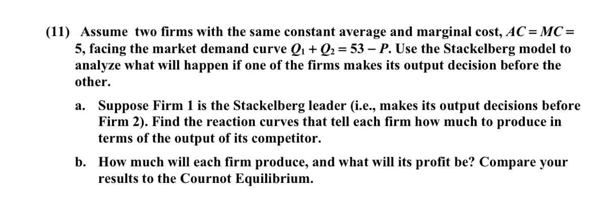 (11) Assume two firms with the same constant average and marginal cost, AC=MC=
5, facing the market demand curve Q1 + Q2 = 53 – P. Use the Stackelberg model to
analyze what will happen if one of the firms makes its output decision before the
other.
a. Suppose Firm 1 is the Stackelberg leader (i.e., makes its output decisions before
Firm 2). Find the reaction curves that tell each firm how much to produce in
terms of the output of its competitor.
b. How much will each firm produce, and what will its profit be? Compare your
results to the Cournot Equilibrium.

