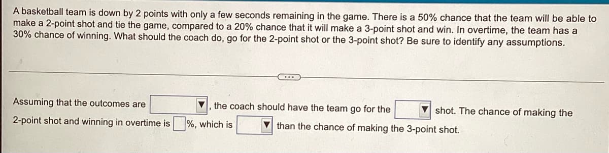 A basketball team is down by 2 points with only a few seconds remaining in the game. There is a 50% chance that the team will be able to
make a 2-point shot and tie the game, compared to a 20% chance that it will make a 3-point shot and win. In overtime, the team has a
30% chance of winning. What should the coach do, go for the 2-point shot or the 3-point shot? Be sure to identify any assumptions.
Assuming that the outcomes are
the coach should have the team go for the
shot. The chance of making the
2-point shot and winning in overtime is%, which is
than the chance of making the 3-point shot.