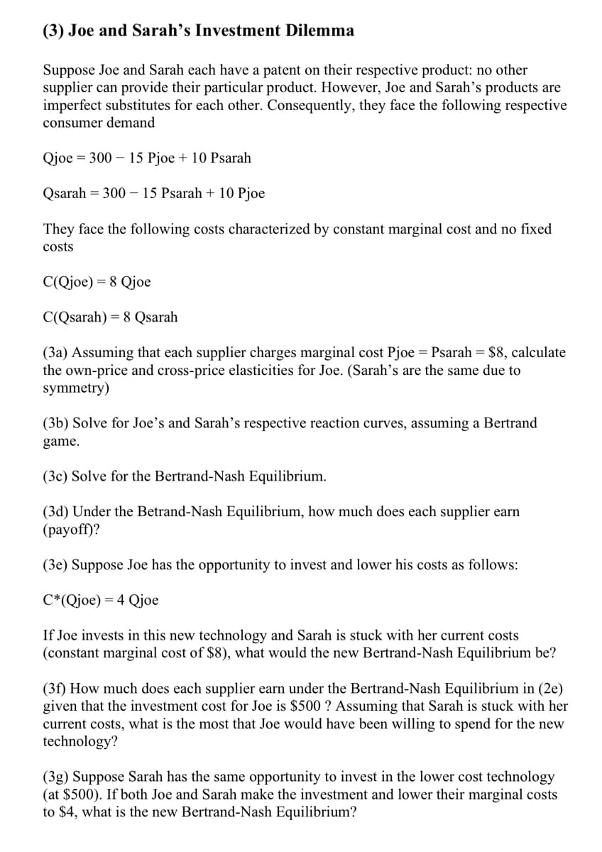 (3) Joe and Sarah's Investment Dilemma
Suppose Joe and Sarah each have a patent on their respective product: no other
supplier can provide their particular product. However, Joe and Sarah's products are
imperfect substitutes for each other. Consequently, they face the following respective
consumer demand
Qjoe = 300 – 15 Pjoe + 10 Psarah
Qsarah = 300 – 15 Psarah + 10 Pjoe
They face the following costs characterized by constant marginal cost and no fixed
costs
C(Qjoe) = 8 Qjoe
C(Qsarah) = 8 Qsarah
(3a) Assuming that each supplier charges marginal cost Pjoe = Psarah = $8, calculate
the own-price and cross-price elasticities for Joe. (Sarah's are the same due to
symmetry)
(3b) Solve for Joe's and Sarah's respective reaction curves, assuming a Bertrand
game.
(3c) Solve for the Bertrand-Nash Equilibrium.
(3d) Under the Betrand-Nash Equilibrium, how much does each supplier earn
(раyoff)?
(3e) Suppose Joe has the opportunity to invest and lower his costs as follows:
C*(Qjoe) = 4 Qjoe
If Joe invests in this new technology and Sarah is stuck with her current costs
(constant marginal cost of $8), what would the new Bertrand-Nash Equilibrium be?
(3f) How much does each supplier earn under the Bertrand-Nash Equilibrium in (2e)
given that the investment cost for Joe is $500 ? Assuming that Sarah is stuck with her
current costs, what is the most that Joe would have been willing to spend for the new
technology?
(3g) Suppose Sarah has the same opportunity to invest in the lower cost technology
(at $500). If both Joe and Sarah make the investment and lower their marginal costs
to $4, what is the new Bertrand-Nash Equilibrium?
