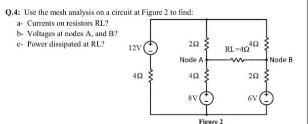 Q.4: Use the mesh analysis on a circuit at Figure 2 to find:
a- Currents on resistors RL?
b- Voltages at nodes A, and B?
c- Power dissipated at RL?
22
42
RL =42
12V
Node A
Node B
42
8V
6V
Figure ?
