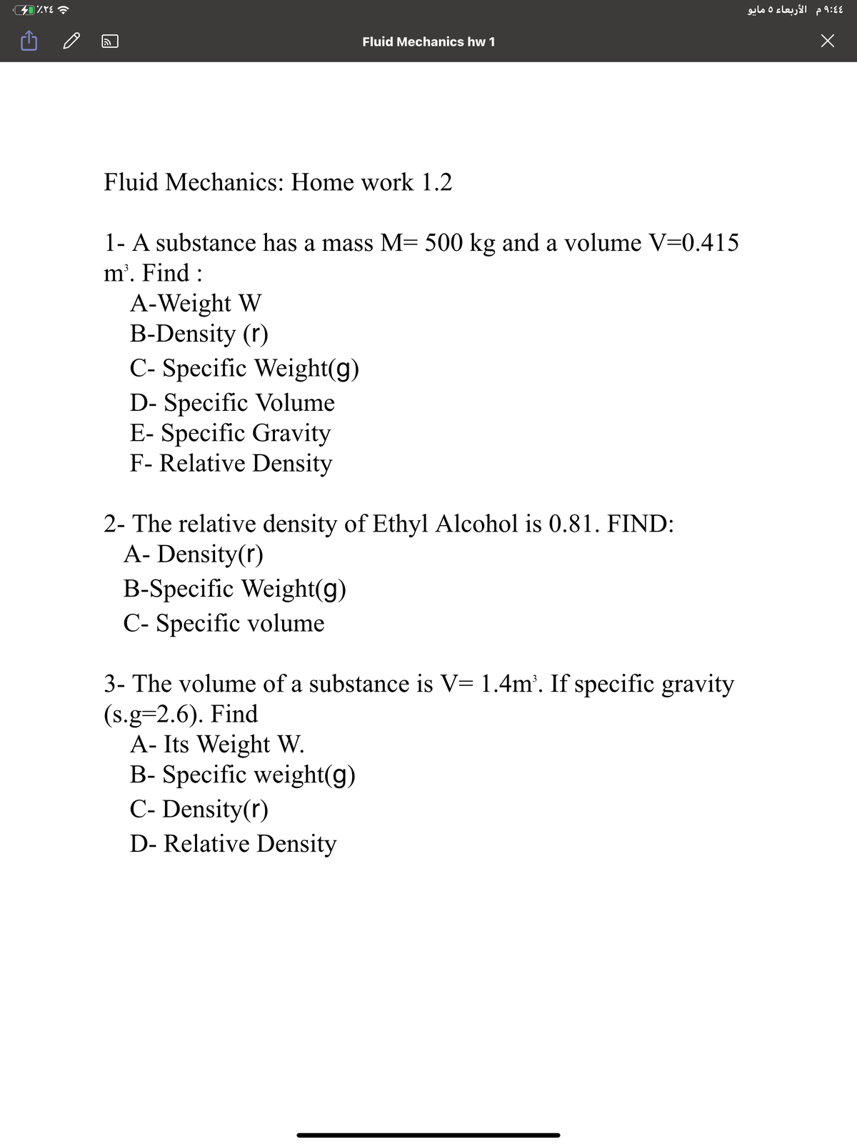 4 9:4 م الأربعاء 5 مايو
Fluid Mechanics hw 1
Fluid Mechanics: Home work 1.2
1- A substance has a mass M= 500 kg and a volume V=0.415
m'. Find :
A-Weight W
B-Density (r)
C- Specific Weight(g)
D- Specific Volume
E- Specific Gravity
F- Relative Density
2- The relative density of Ethyl Alcohol is 0.81. FIND:
A- Density(r)
B-Specific Weight(g)
C- Specific volume
3- The volume of a substance is V= 1.4m'. If specific gravity
(s.g=2.6). Find
A- Its Weight W.
B- Specific weight(g)
C- Density(r)
D- Relative Density
