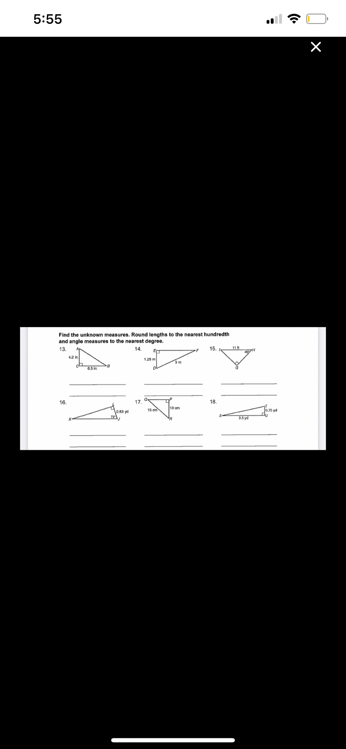 5:55
Find the unknown measures. Round lengths to the nearest hundredth
and angle measures to the nearest degree.
13.
15.
11 ft
46H
14.
4.2 In.
1.25 m
3 m
B
6.5 i.
16.
17.
18.
15 cm
10 cm
0.75 yd
0.83 yd
73
3.5 yd
