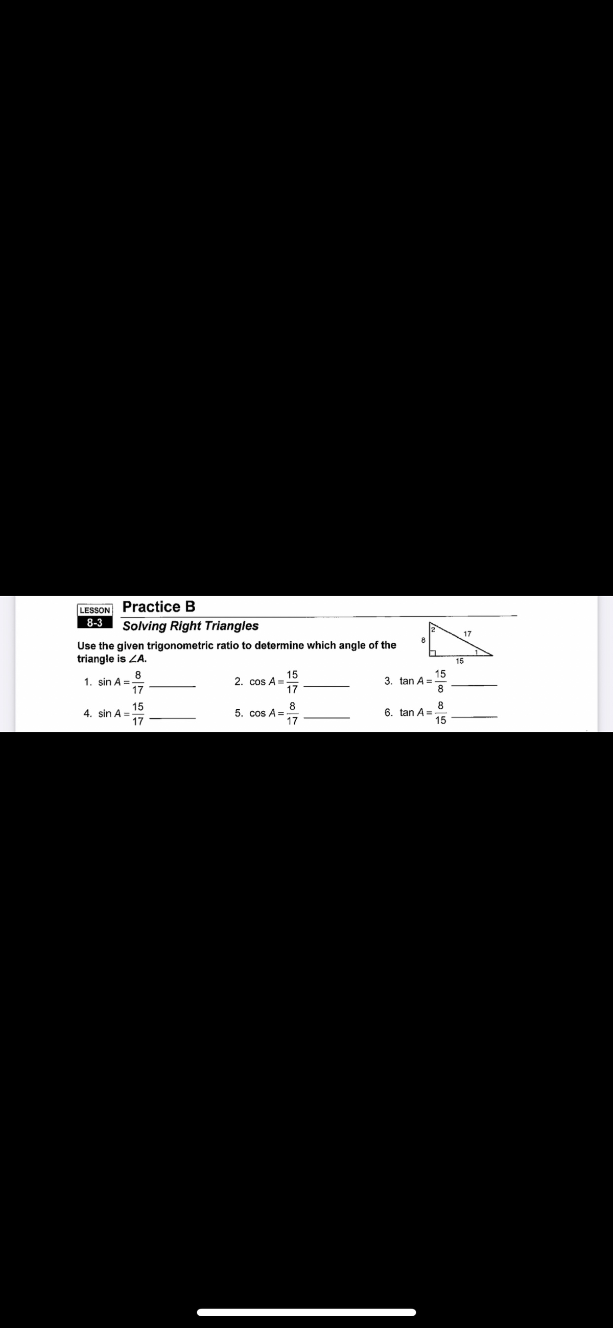 LESSON Practice B
8-3
Solving Right Triangles
17
8
Use the given trigonometric ratio to determine which angle of the
triangle is ZA.
15
8
1. sin A =
17
15
2. cos A =
17
15
3. tan A =
8
15
4. sin A =-
17
8
5. cos A =
17
8
6. tan A =
15
