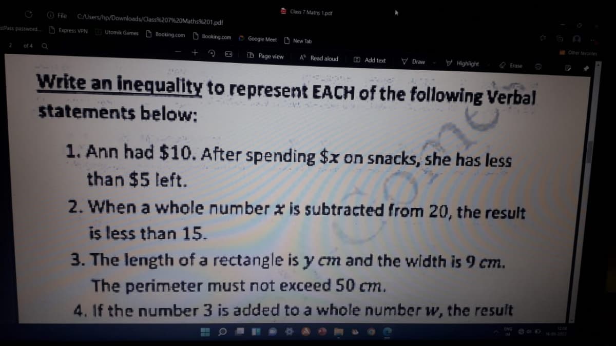 E Class 7 Maths 1.pdf
O File
C/Users/hp/Downloads/Class%207%20Maths%201.pdf
stPass password.
D Express VPN
Utomik Games D Booking.com D Booking.com
O Google Meet:
New Tab
iOther tavonites
of 4 Q
O Page view
V Draw
y Highlight
A Read aloud
O Add text
O Erase
Write an inequality to represent EACH of the following Verbal
statements below:
1. Ann had $10. After spending $x on snacks, she has less
than $5 left.
2. When a whole number x is subtracted from 20, the result
is less than 15.
3. The length of a rectangle is y cm and the width is 9 cm.
The perimeter must not exceed 50 cm.
4. If the number 3 is added to a whole number w, the result
