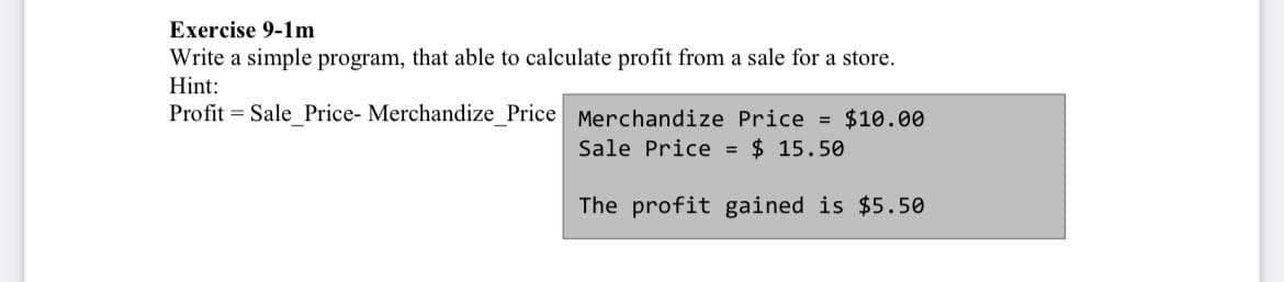 Exercise 9-1m
Write a simple program, that able to calculate profit from a sale for a store.
Hint:
Profit = Sale Price- Merchandize _Price Merchandize Price = $10.00
Sale Price = $ 15.50
The profit gained is $5.50
