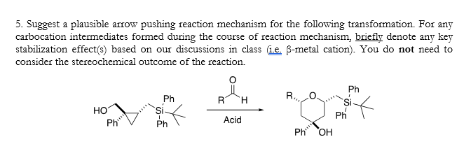 5. Suggest a plausible arrow pushing reaction mechanism for the following transformation. For any
carbocation intermediates formed during the course of reaction mechanism, briefly denote any key
stabilization effect(s) based on our discussions in class (i.e. ß-metal cation). You do not need to
consider the stereochemical outcome of the reaction.
Ph
Ph
R H
me & Of
HO
Acid
Ph
OH
Ph
