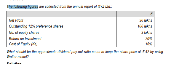 The following figures are collected from the annual report of XYZ Ltd.:
Net Profit
30 lakhs
Outstanding 12% preference shares
100 lakhs
No. of equity shares
3 lakhs
Return on Investment
20%
Cost of Equity (Ke)
16%
What should be the approximate dividend pay-out ratio so as to keep the share price at ? 42 by using
Walter model?
Solution
